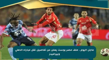 عاجل اليوم.. ملف مصر بوست يعلن عن تفاصيل نقل مباراة الأهلي وبيراميدز